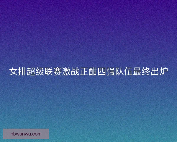 女排超级联赛激战正酣四强队伍最终出炉