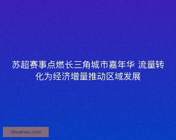 苏超赛事点燃长三角城市嘉年华 流量转化为经济增量推动区域发展