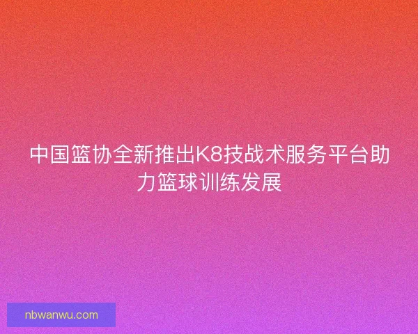 中国篮协全新推出K8技战术服务平台助力篮球训练发展