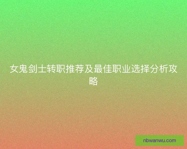 女鬼剑士转职推荐及最佳职业选择分析攻略 女鬼剑士转职推荐及最佳职业选择分析攻略