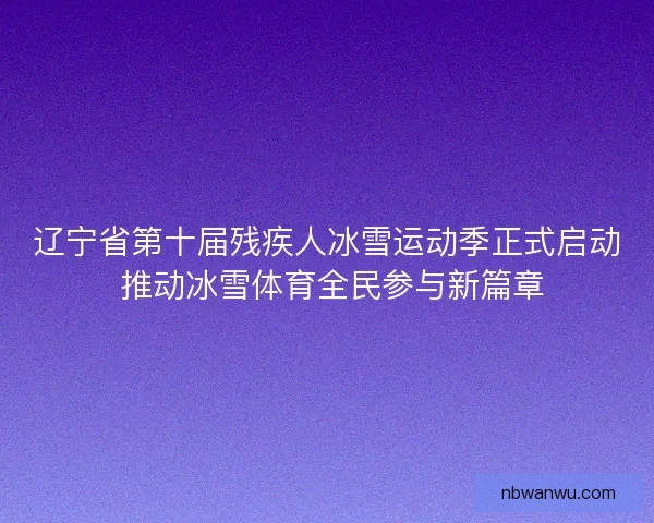 辽宁省第十届残疾人冰雪运动季正式启动 推动冰雪体育全民参与新篇章
