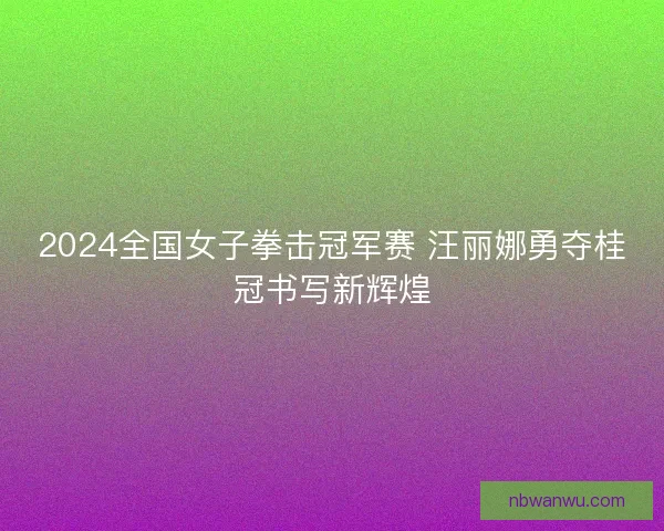 2024全国女子拳击冠军赛 汪丽娜勇夺桂冠书写新辉煌