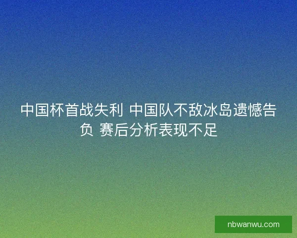中国杯首战失利 中国队不敌冰岛遗憾告负 赛后分析表现不足