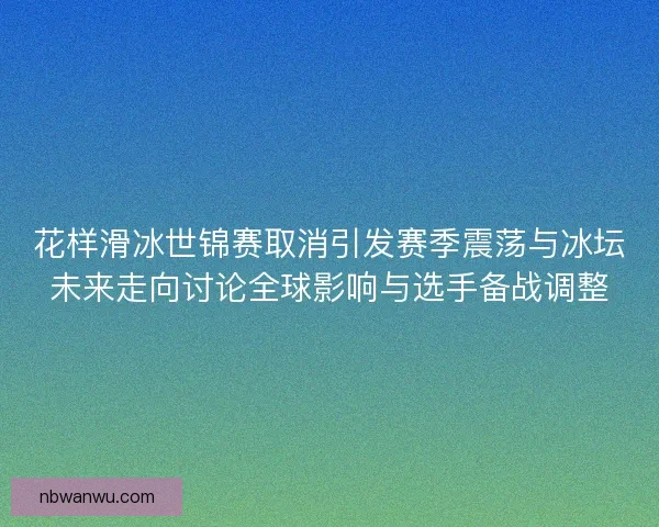 花样滑冰世锦赛取消引发赛季震荡与冰坛未来走向讨论全球影响与选手备战调整 花样滑冰世锦赛取消引发赛季震荡与冰坛未来走向讨论全球影响与选手备战调整