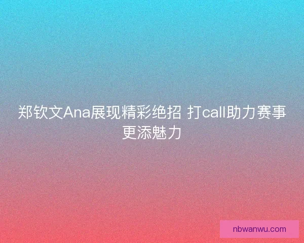 郑钦文Ana展现精彩绝招 打call助力赛事更添魅力 郑钦文Ana展现精彩绝招 打call助力赛事更添魅力