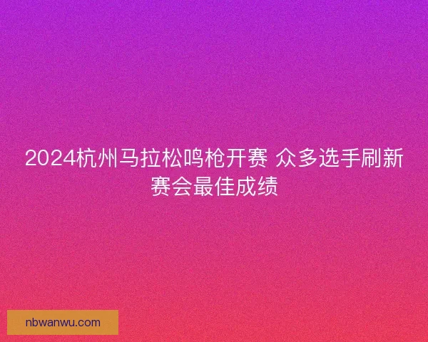 2024杭州马拉松鸣枪开赛 众多选手刷新赛会最佳成绩