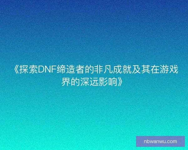 《探索DNF缔造者的非凡成就及其在游戏界的深远影响》 《探索DNF缔造者的非凡成就及其在游戏界的深远影响》