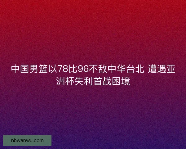 中国男篮以78比96不敌中华台北 遭遇亚洲杯失利首战困境