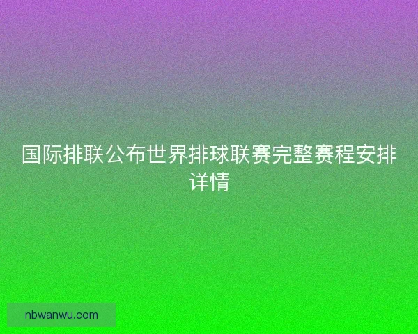 国际排联公布世界排球联赛完整赛程安排详情 国际排联公布世界排球联赛完整赛程安排详情