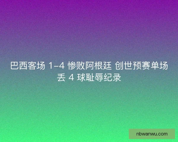 巴西客场 1-4 惨败阿根廷 创世预赛单场丢 4 球耻辱纪录