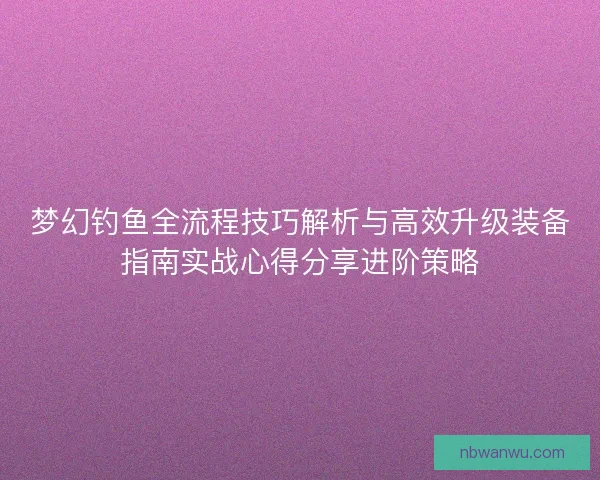 梦幻钓鱼全流程技巧解析与高效升级装备指南实战心得分享进阶策略 梦幻钓鱼全流程技巧解析与高效升级装备指南实战心得分享进阶策略