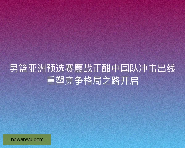 男篮亚洲预选赛鏖战正酣中国队冲击出线重塑竞争格局之路开启 男篮亚洲预选赛鏖战正酣中国队冲击出线重塑竞争格局之路开启