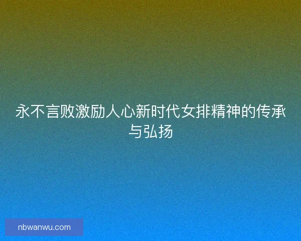 永不言败激励人心新时代女排精神的传承与弘扬 永不言败激励人心新时代女排精神的传承与弘扬