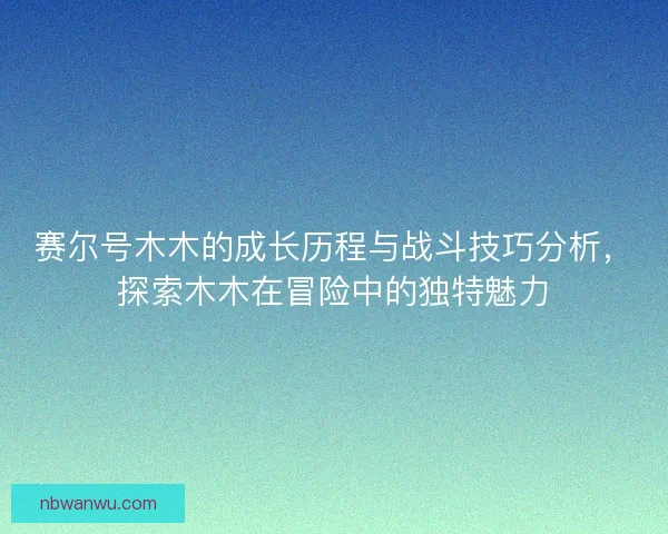 赛尔号木木的成长历程与战斗技巧分析，探索木木在冒险中的独特魅力