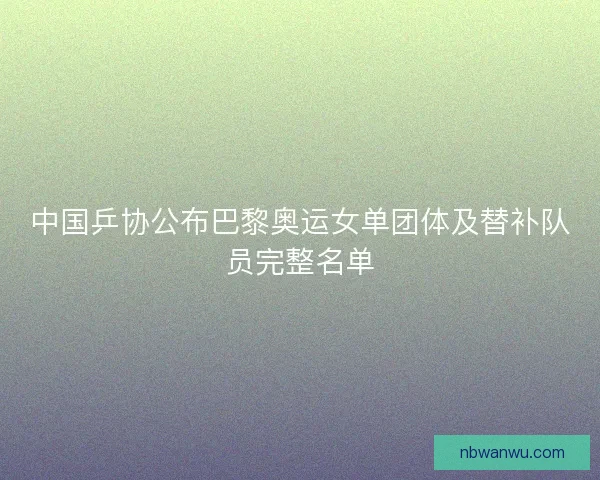 中国乒协公布巴黎奥运女单团体及替补队员完整名单 中国乒协公布巴黎奥运女单团体及替补队员完整名单