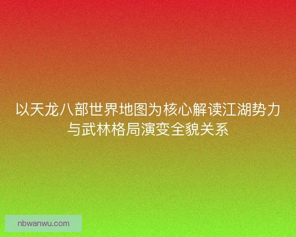 以天龙八部世界地图为核心解读江湖势力与武林格局演变全貌关系