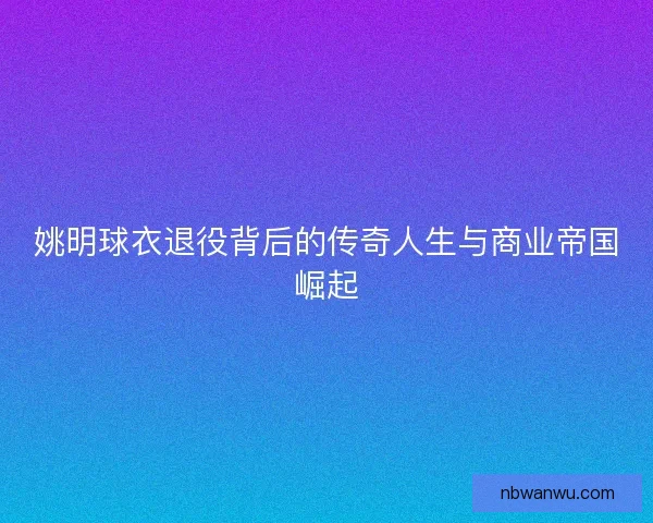 姚明球衣退役背后的传奇人生与商业帝国崛起