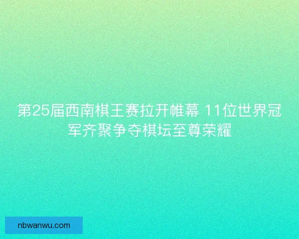第25届西南棋王赛拉开帷幕 11位世界冠军齐聚争夺棋坛至尊荣耀