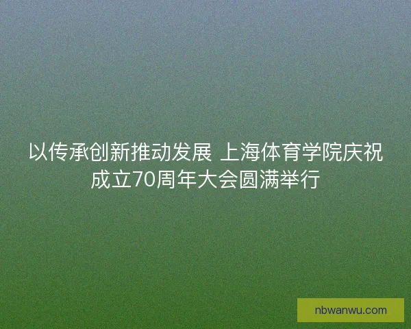 以传承创新推动发展 上海体育学院庆祝成立70周年大会圆满举行