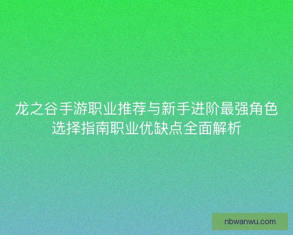 龙之谷手游职业推荐与新手进阶最强角色选择指南职业优缺点全面解析