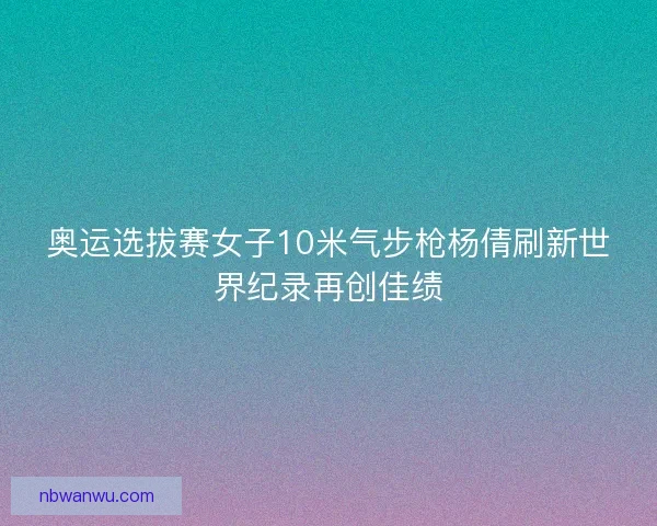 奥运选拔赛女子10米气步枪杨倩刷新世界纪录再创佳绩 奥运选拔赛女子10米气步枪杨倩刷新世界纪录再创佳绩