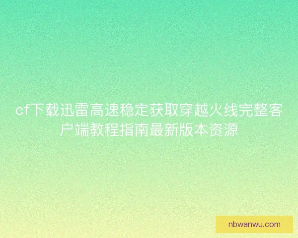 cf下载迅雷高速稳定获取穿越火线完整客户端教程指南最新版本资源