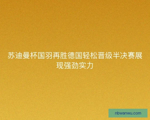 苏迪曼杯国羽再胜德国轻松晋级半决赛展现强劲实力 苏迪曼杯国羽再胜德国轻松晋级半决赛展现强劲实力
