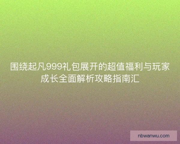 围绕起凡999礼包展开的超值福利与玩家成长全面解析攻略指南汇