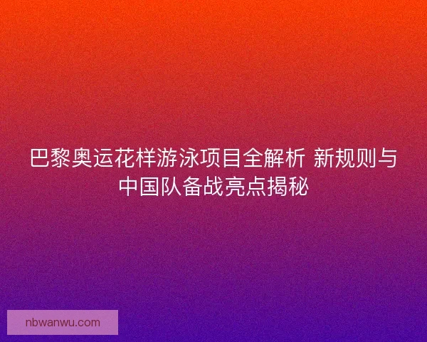 巴黎奥运花样游泳项目全解析 新规则与中国队备战亮点揭秘